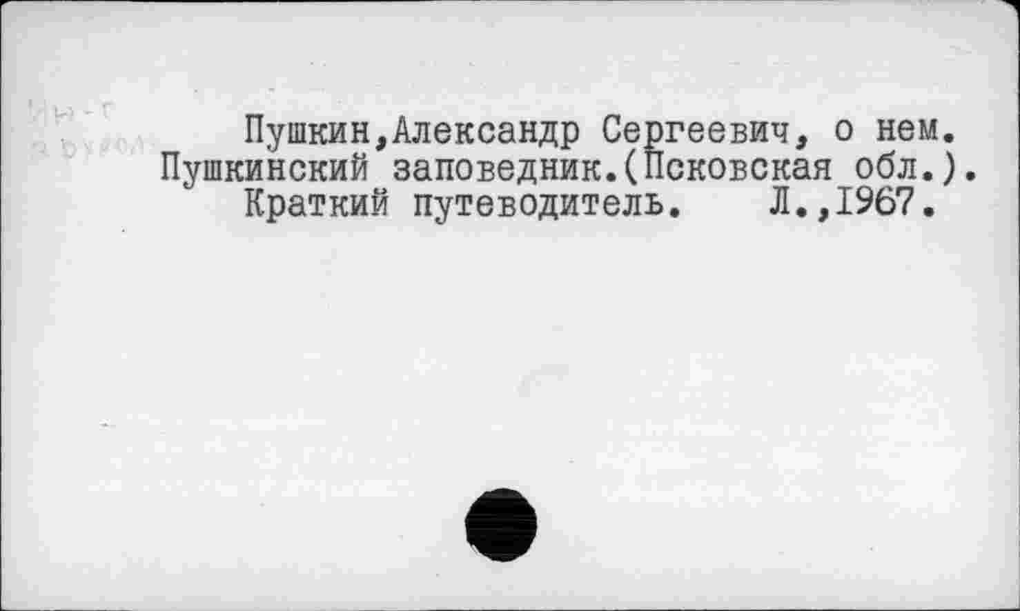 ﻿Пушкин,Александр Сергеевич, о нем. Пушкинский заповедник.(Псковская обл.).
Краткий путеводитель. Л.,1967.